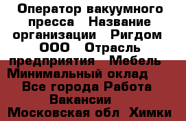 Оператор вакуумного пресса › Название организации ­ Ригдом, ООО › Отрасль предприятия ­ Мебель › Минимальный оклад ­ 1 - Все города Работа » Вакансии   . Московская обл.,Химки г.